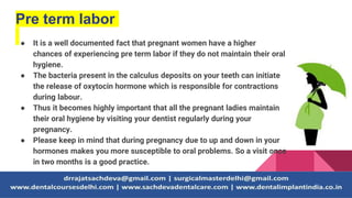 Pre term labor
● It is a well documented fact that pregnant women have a higher
chances of experiencing pre term labor if they do not maintain their oral
hygiene.
● The bacteria present in the calculus deposits on your teeth can initiate
the release of oxytocin hormone which is responsible for contractions
during labour.
● Thus it becomes highly important that all the pregnant ladies maintain
their oral hygiene by visiting your dentist regularly during your
pregnancy.
● Please keep in mind that during pregnancy due to up and down in your
hormones makes you more susceptible to oral problems. So a visit once
in two months is a good practice.
 