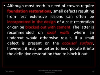 • Although most teeth in need of crowns require
foundation restorations, small defects resulting
from less extensive lesions can often be
incorporated in the design of a cast restoration
or can be blocked out with cement. The latter is
recommended on axial walls where an
undercut would otherwise result. If a small
defect is present on the occlusal surface,
however, it may be better to incorporate it into
the definitive restoration than to block it out.
10/21/2019
Dr.Sherif sultan,BDS,MSc,PhD,Fixed
prosthodontics
11
 