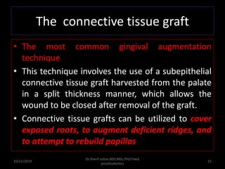 The connective tissue graft
• The most common gingival augmentation
technique
• This technique involves the use of a subepithelial
connective tissue graft harvested from the palate
in a split thickness manner, which allows the
wound to be closed after removal of the graft.
• Connective tissue grafts can be utilized to cover
exposed roots, to augment deficient ridges, and
to attempt to rebuild papillas
10/21/2019
Dr.Sherif sultan,BDS,MSc,PhD,Fixed
prosthodontics
22
 