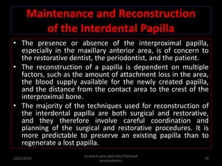 Maintenance and Reconstruction
of the Interdental Papilla
• The presence or absence of the interproximal papilla,
especially in the maxillary anterior area, is of concern to
the restorative dentist, the periodontist, and the patient.
• The reconstruction of a papilla is dependent on multiple
factors, such as the amount of attachment loss in the area,
the blood supply available for the newly created papilla,
and the distance from the contact area to the crest of the
interproximal bone.
• The majority of the techniques used for reconstruction of
the interdental papilla are both surgical and restorative,
and they therefore involve careful coordination and
planning of the surgical and restorative procedures. It is
more predictable to preserve an existing papilla than to
regenerate a lost papilla.
10/21/2019
Dr.Sherif sultan,BDS,MSc,PhD,Fixed
prosthodontics
29
 