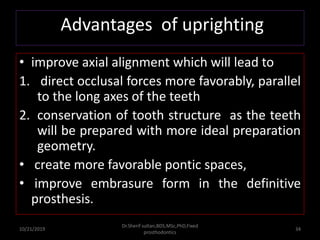 • improve axial alignment which will lead to
1. direct occlusal forces more favorably, parallel
to the long axes of the teeth
2. conservation of tooth structure as the teeth
will be prepared with more ideal preparation
geometry.
• create more favorable pontic spaces,
• improve embrasure form in the definitive
prosthesis.
10/21/2019
Dr.Sherif sultan,BDS,MSc,PhD,Fixed
prosthodontics
34
Advantages of uprighting
 