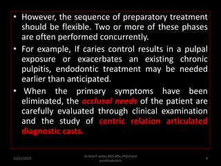 • However, the sequence of preparatory treatment
should be flexible. Two or more of these phases
are often performed concurrently.
• For example, If caries control results in a pulpal
exposure or exacerbates an existing chronic
pulpitis, endodontic treatment may be needed
earlier than anticipated.
• When the primary symptoms have been
eliminated, the occlusal needs of the patient are
carefully evaluated through clinical examination
and the study of centric relation articulated
diagnostic casts.
10/21/2019
Dr.Sherif sultan,BDS,MSc,PhD,Fixed
prosthodontics
4
 