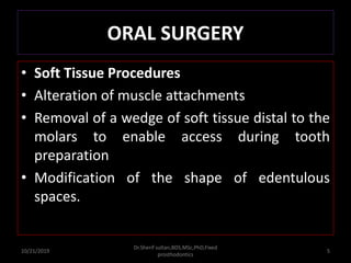 ORAL SURGERY
• Soft Tissue Procedures
• Alteration of muscle attachments
• Removal of a wedge of soft tissue distal to the
molars to enable access during tooth
preparation
• Modification of the shape of edentulous
spaces.
10/21/2019
Dr.Sherif sultan,BDS,MSc,PhD,Fixed
prosthodontics
5
 