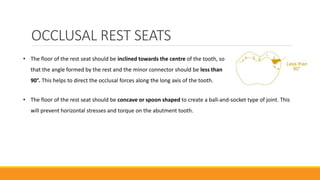 OCCLUSAL REST SEATS
• The floor of the rest seat should be inclined towards the centre of the tooth, so
that the angle formed by the rest and the minor connector should be less than
90°. This helps to direct the occlusal forces along the long axis of the tooth.
• The floor of the rest seat should be concave or spoon shaped to create a ball-and-socket type of joint. This
will prevent horizontal stresses and torque on the abutment tooth.
 