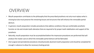 OVERVIEW
• Mouth preparation contributes to the philosophy that the prescribed prosthesis not only must replace what is
missing but also must preserve the remaining tissues and structures that will enhance the removable partial
denture.
• In general, mouth preparation includes procedures that address conditions that put comfortable prosthetic
function at risk and include tooth alteration that are required to for proper tooth stabilization and support of the
prosthesis.
• Naturally, mouth preparation must be accomplished before the impression procedures are performed that will
produce the master cast on which the removable partial denture will be fabricated.
• Oral surgical and periodontal procedures should precede abutment tooth preparation and should be completed far
enough in advance to allow the necessary healing period.
 