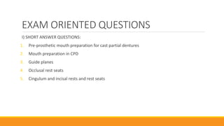 EXAM ORIENTED QUESTIONS
I) SHORT ANSWER QUESTIONS:
1. Pre-prosthetic mouth preparation for cast partial dentures
2. Mouth preparation in CPD
3. Guide planes
4. Occlusal rest seats
5. Cingulum and incisal rests and rest seats
 