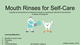 Learning Objectives
1. Benefits of mouth rinses
2. Properties
3. Uses
4. Contraindications (Walsh & Darby, 2015)
Mouth Rinses for Self-Care
Typically recommended as an adjunctive therapy to mechanical methods for the reduction
of plaque and gingivitis
DH Student: Leslee S.
 