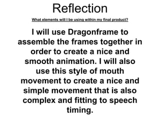 Reflection
What elements will I be using within my final product?
I will use Dragonframe to
assemble the frames together in
order to create a nice and
smooth animation. I will also
use this style of mouth
movement to create a nice and
simple movement that is also
complex and fitting to speech
timing.
 