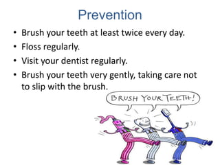 Prevention
•   Brush your teeth at least twice every day.
•   Floss regularly.
•   Visit your dentist regularly.
•   Brush your teeth very gently, taking care not
    to slip with the brush.
 