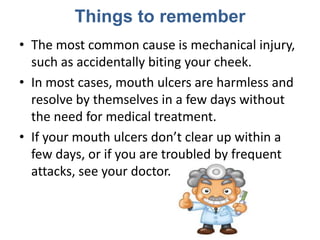 Things to remember
• The most common cause is mechanical injury,
  such as accidentally biting your cheek.
• In most cases, mouth ulcers are harmless and
  resolve by themselves in a few days without
  the need for medical treatment.
• If your mouth ulcers don’t clear up within a
  few days, or if you are troubled by frequent
  attacks, see your doctor.
 