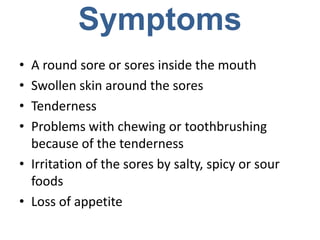 Symptoms
• A round sore or sores inside the mouth
• Swollen skin around the sores
• Tenderness
• Problems with chewing or toothbrushing
  because of the tenderness
• Irritation of the sores by salty, spicy or sour
  foods
• Loss of appetite
 