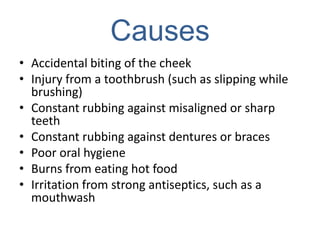 Causes
• Accidental biting of the cheek
• Injury from a toothbrush (such as slipping while
  brushing)
• Constant rubbing against misaligned or sharp
  teeth
• Constant rubbing against dentures or braces
• Poor oral hygiene
• Burns from eating hot food
• Irritation from strong antiseptics, such as a
  mouthwash
 
