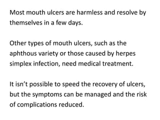 Most mouth ulcers are harmless and resolve by
themselves in a few days.

Other types of mouth ulcers, such as the
aphthous variety or those caused by herpes
simplex infection, need medical treatment.

It isn’t possible to speed the recovery of ulcers,
but the symptoms can be managed and the risk
of complications reduced.
 