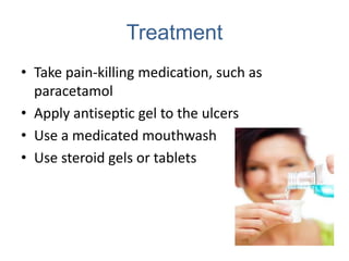 Treatment
• Take pain-killing medication, such as
  paracetamol
• Apply antiseptic gel to the ulcers
• Use a medicated mouthwash
• Use steroid gels or tablets
 