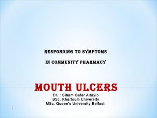 Responding to symptoms
in community phaRmacy
mouth ulceRs
Dr. : Siham Gafer Altayib
BSc. Khartoum University
MSc. Queen’s University Belfast
-
 