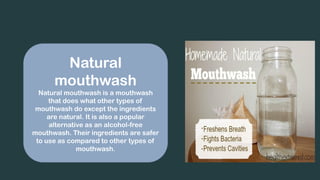 Natural
mouthwash
Natural mouthwash is a mouthwash
that does what other types of
mouthwash do except the ingredients
are natural. It is also a popular
alternative as an alcohol-free
mouthwash. Their ingredients are safer
to use as compared to other types of
mouthwash.
 