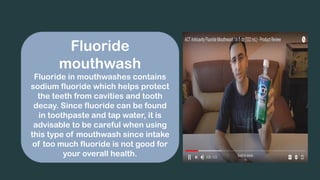 Fluoride
mouthwash
Fluoride in mouthwashes contains
sodium fluoride which helps protect
the teeth from cavities and tooth
decay. Since fluoride can be found
in toothpaste and tap water, it is
advisable to be careful when using
this type of mouthwash since intake
of too much fluoride is not good for
your overall health.
 