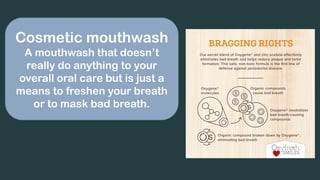 Cosmetic mouthwash
A mouthwash that doesn’t
really do anything to your
overall oral care but is just a
means to freshen your breath
or to mask bad breath.
 