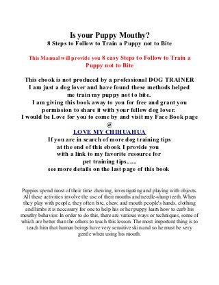 Is your Puppy Mouthy?
            8 Steps to Follow to Train a Puppy not to Bite

   This Manual will provide you 8 easy Steps to Follow to Train a
                               Puppy not to Bite

  This ebook is not produced by a professional DOG TRAINER
   I am just a dog lover and have found these methods helped
                  me train my puppy not to bite.
    I am giving this book away to you for free and grant you
        permission to share it with your fellow dog lover.
I would be Love for you to come by and visit my Face Book page
                                  @
                    LOVE MY CHIHUAHUA
          If you are in search of more dog training tips
              at the end of this ebook I provide you
              with a link to my favorite resource for
                        pet training tips......
          see more details on the last page of this book


Puppies spend most of their time chewing, investigating and playing with objects.
 All these activities involve the use of their mouths and needle-sharp teeth. When
 they play with people, they often bite, chew, and mouth people's hands, clothing
  and limbs it is necessary for one to help his or her puppy learn how to curb his
mouthy behavior. In order to do this, there are various ways or techniques, some of
which are better than the others to teach this lesson. The most important thing is to
   teach him that human beings have very sensitive skin and so he must be very
                            gentle when using his mouth.
 