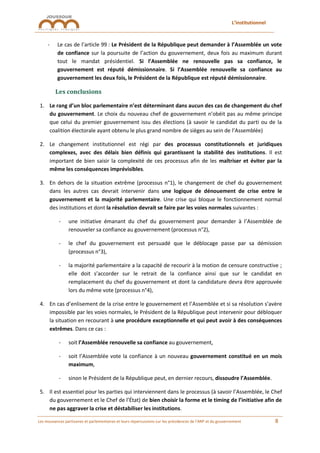 L’institutionnel
Les mouvances partisanes et parlementaires et leurs répercussions sur les présidences de l’ARP et du gouvernement 8
- Le cas de l’article 99 : Le Président de la République peut demander à l’Assemblée un vote
de confiance sur la poursuite de l’action du gouvernement, deux fois au maximum durant
tout le mandat présidentiel. Si l’Assemblée ne renouvelle pas sa confiance, le
gouvernement est réputé démissionnaire. Si l’Assemblée renouvelle sa confiance au
gouvernement les deux fois, le Président de la République est réputé démissionnaire.
Les conclusions
1. Le rang d’un bloc parlementaire n’est déterminant dans aucun des cas de changement du chef
du gouvernement. Le choix du nouveau chef de gouvernement n’obéit pas au même principe
que celui du premier gouvernement issu des élections (à savoir le candidat du parti ou de la
coalition électorale ayant obtenu le plus grand nombre de sièges au sein de l’Assemblée)
2. Le changement institutionnel est régi par des processus constitutionnels et juridiques
complexes, avec des délais bien définis qui garantissent la stabilité des institutions. Il est
important de bien saisir la complexité de ces processus afin de les maîtriser et éviter par la
même les conséquences imprévisibles.
3. En dehors de la situation extrême (processus n°1), le changement de chef du gouvernement
dans les autres cas devrait intervenir dans une logique de dénouement de crise entre le
gouvernement et la majorité parlementaire. Une crise qui bloque le fonctionnement normal
des institutions et dont la résolution devrait se faire par les voies normales suivantes :
- une initiative émanant du chef du gouvernement pour demander à l’Assemblée de
renouveler sa confiance au gouvernement (processus n°2),
- le chef du gouvernement est persuadé que le déblocage passe par sa démission
(processus n°3),
- la majorité parlementaire a la capacité de recourir à la motion de censure constructive ;
elle doit s’accorder sur le retrait de la confiance ainsi que sur le candidat en
remplacement du chef du gouvernement et dont la candidature devra être approuvée
lors du même vote (processus n°4),
4. En cas d’enlisement de la crise entre le gouvernement et l’Assemblée et si sa résolution s’avère
impossible par les voies normales, le Président de la République peut intervenir pour débloquer
la situation en recourant à une procédure exceptionnelle et qui peut avoir à des conséquences
extrêmes. Dans ce cas :
- soit l’Assemblée renouvelle sa confiance au gouvernement,
- soit l’Assemblée vote la confiance à un nouveau gouvernement constitué en un mois
maximum,
- sinon le Président de la République peut, en dernier recours, dissoudre l’Assemblée.
5. Il est essentiel pour les parties qui interviennent dans le processus (à savoir l’Assemblée, le Chef
du gouvernement et le Chef de l’État) de bien choisir la forme et le timing de l’initiative afin de
ne pas aggraver la crise et déstabiliser les institutions.
 