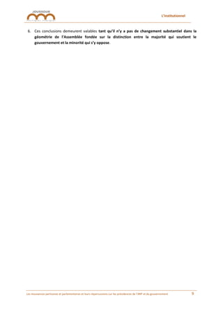 L’institutionnel
Les mouvances partisanes et parlementaires et leurs répercussions sur les présidences de l’ARP et du gouvernement 9
6. Ces conclusions demeurent valables tant qu’il n’y a pas de changement substantiel dans la
géométrie de l’Assemblée fondée sur la distinction entre la majorité qui soutient le
gouvernement et la minorité qui s’y oppose.
 