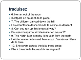 traduisez
 6. He ran out of the room
 Il estparti en courant de la pièce.

 7. The children danced down the hill
 Les enfantssontdescendusde la colline en dansant
 8. Can you run up this long stairway?
 Pouvez-vousparcourircetescalier en courant?
 9. The North Star is many light-year from the earth
 L’étoilepolaire de trouveà beaucoup d’annéeslumières

de la terre.
 10. She swam across the lake three times!
 Elle a traversé le lactroisfois en nageant!

 