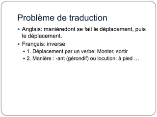 Problème de traduction
 Anglais: manièredont se fait le déplacement, puis

le déplacement.
 Français: inverse
 1. Déplacement par un verbe: Monter, sortir
 2. Manière : -ant (gérondif) ou locution: à pied …

 