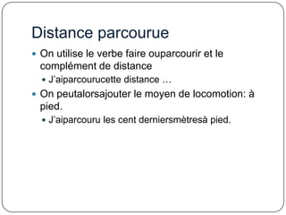Distance parcourue
 On utilise le verbe faire ouparcourir et le

complément de distance
 J’aiparcourucette distance …

 On peutalorsajouter le moyen de locomotion: à

pied.
 J’aiparcouru les cent derniersmètresà pied.

 