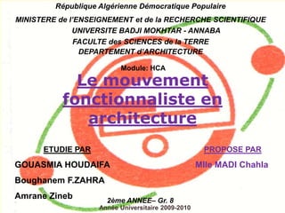 Le mouvement
fonctionnaliste en
architecture
République Algérienne Démocratique Populaire
MINISTERE de l’ENSEIGNEMENT et de la RECHERCHE SCIENTIFIQUE
UNIVERSITE BADJI MOKHTAR - ANNABA
FACULTE des SCIENCES de la TERRE
DEPARTEMENT d’ARCHITECTURE
2ème ANNEE– Gr. 8
ETUDIE PAR
GOUASMIA HOUDAIFA
Boughanem F.ZAHRA
Amrane Zineb
PROPOSE PAR
Mlle MADI Chahla
Année Universitaire 2009-2010
Module: HCA
 