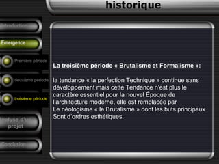 La troisième période « Brutalisme et Formalisme »:
la tendance « la perfection Technique » continue sans
développement mais cette Tendance n’est plus le
caractère essentiel pour la nouvel Époque de
l’architecture moderne, elle est remplacée par
Le néologisme « le Brutalisme » dont les buts principaux
Sont d’ordres esthétiques.
historique
Précurseurs
Tendances
F. Pouillon
Conclusion
Analyse d’un
projet
Introduction
Emergence
Première période
deuxième période
troisième période
 