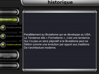 Parallèlement au Brutalisme qui se développe au USA,
La Tendance dite « Formalisme », c’est une tendance
Qui n’a pas un sens péjoratif si le Brutalisme peut se
Définir comme une évolution par apport aux traditions
De l’architecture moderne.
historique
Précurseurs
Tendances
F. Pouillon
Conclusion
Analyse d’un
projet
Introduction
Emergence
Première période
deuxième période
troisième période
 