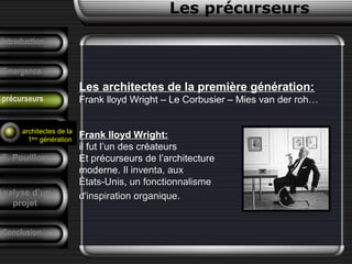 Les précurseurs
Les architectes de la première génération:
Frank lloyd Wright – Le Corbusier – Mies van der roh…
Frank lloyd Wright:
il fut l’un des créateurs
Et précurseurs de l’architecture
moderne. Il inventa, auxIl inventa, aux
États-Unis, un fonctionnalismeÉtats-Unis, un fonctionnalisme
d'inspiration organique.d'inspiration organique.
Conclusion
Tendances
F. Pouillon
Analyse d’un
projet
Introduction
Emergence
précurseurs
architectes de la
1ère
génération
 