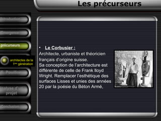 • Le Corbusier :
Architecte, urbaniste et théoricienArchitecte, urbaniste et théoricien
français d’origine suisse.français d’origine suisse.
Sa conception de l’architecture est
différente de celle de Frank lloyd
Wright. Remplacer l’esthétique des
surfaces Lisses et unies des années
20 par la poésie du Béton Armé,
Conclusion
Les précurseurs
Tendances
F. Pouillon
Analyse d’un
projet
Introduction
Emergence
précurseurs
architectes de la
1ère
génération
 