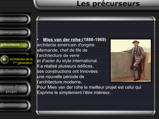 • Mies van der rohe:(1886-1969)(1886-1969)
architecte américain d'originearchitecte américain d'origine
allemande, chef de file deallemande, chef de file de
l'architecture de verrel'architecture de verre
et d'acier du style international.et d'acier du style international.
Il a réalisé plusieurs édifices,
ses constructions ont Innovées
une nouvelle période de
l’architecture moderne.
Pour Mies van der rohe le meilleur projet est celui qui
Exprime le simplement l’être intérieur.
Conclusion
Les précurseurs
Tendances
F. Pouillon
Analyse d’un
projet
Introduction
Emergence
précurseurs
architectes de la
1ère
génération
 