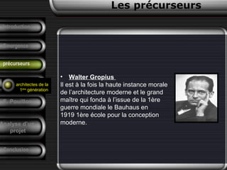 • Walter Gropius
Il est à la fois la haute instance morale
de l’architecture moderne et le grand
maître qui fonda à l’issue de la 1ère
guerre mondiale le Bauhaus en
1919 1ère école pour la conception
moderne.
Conclusion
Les précurseurs
Tendances
F. Pouillon
Analyse d’un
projet
Introduction
Emergence
précurseurs
architectes de la
1ère
génération
 