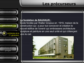 La fondation de BAUHAUS :
École fondée par Walter Gropius en 1919, maison de la
construction qui a pour but concevoir et création le
nouvel édifice de l’avenir qui embrassera architecture
sculpture et peinture en une seul unité et qui s’élançant
vers le ciel.
Conclusion
Les précurseurs
Tendances
F. Pouillon
Analyse d’un
projet
Introduction
Emergence
précurseurs
architectes de la
1ère
génération
 
