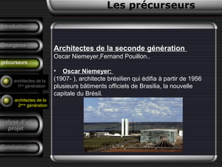Architectes de la seconde génération
Oscar Niemeyer,Fernand Pouillon..
• Oscar Niemeyer:
(1907- ), architecte brésilien qui édifia à partir de 1956
plusieurs bâtiments officiels de Brasilia, la nouvelle
capitale du Brésil.
Conclusion
Les précurseurs
Tendances
F. Pouillon
Analyse d’un
projet
Introduction
Emergence
précurseurs
architectes de la
1ère
génération
architectes de la
2ème
génération
 