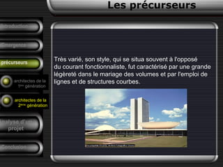 Très varié, son style, qui se situa souvent à l'opposé
du courant fonctionnaliste, fut caractérisé par une grande
légèreté dans le mariage des volumes et par l'emploi de
lignes et de structures courbes.
Conclusion
Les précurseurs
Tendances
F. Pouillon
Analyse d’un
projet
Introduction
Emergence
précurseurs
architectes de la
1ère
génération
architectes de la
2ème
génération
 