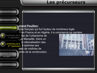 • Fernand Pouillon:
Architecte français qui fut l’auteur de nombreux logts
sociaux en France et en Algérie. il a commencé sa carrière
au service de l’urbanisme de
la ville de Marseille. Dans un
soucis de rationalisation des
travaux; il optimise ses
méthodes de maîtrise de
l’économie de la construction.
Conclusion
Les précurseurs
Tendances
F. Pouillon
Analyse d’un
projet
Introduction
Emergence
précurseurs
architectes de la
1ère
génération
architectes de la
2ème
génération
 