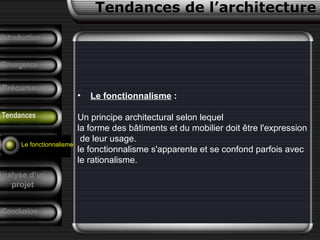 • Le fonctionnalisme :
Un principe architectural selon lequel
la forme des bâtiments et du mobilier doit être l'expression
de leur usage.
le fonctionnalisme s'apparente et se confond parfois avec
le rationalisme.
Conclusion
Tendances de l’architecture
Précurseurs
F. Pouillon
Analyse d’un
projet
Introduction
Emergence
Tendances
Le fonctionnalisme
 