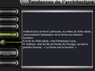 Viollet-le-Duc et Henri Labrouste, au milieu du XIXe siècle,
préconisèrent l'adaptation de la forme aux besoins
humains.
À la fin du XIXe siècle, c'est l'Américain Louis
H. Sullivan, chef de file de l'école de Chicago, qui est le
premier formula : « La forme suit la fonction. »
Conclusion
Tendances de l’architecture
Précurseurs
F. Pouillon
Analyse d’un
projet
Introduction
Emergence
Tendances
Le fonctionnalisme
 