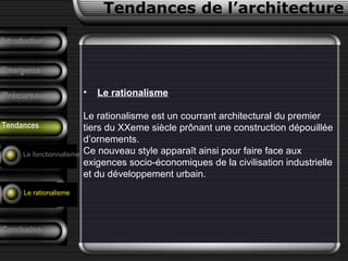 • Le rationalisme
Le rationalisme est un courrant architectural du premier
tiers du XXeme siècle prônant une construction dépouillée
d’ornements.
Ce nouveau style apparaît ainsi pour faire face aux
exigences socio-économiques de la civilisation industrielle
et du développement urbain.
Conclusion
Tendances de l’architecture
Précurseurs
F. Pouillon
Analyse d’un
projet
Introduction
Emergence
Tendances
Le fonctionnalisme
Le rationalisme
 