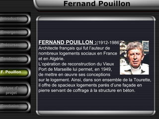Fernand Pouillon
F. Pouillon
Emergence
FERNAND POUILLON :(1912-1986),
Architecte français qui fut l’auteur de
nombreux logements sociaux en France
et en Algérie.
L’opération de reconstruction du Vieux
Port de Marseille lui permet, en 1949,
de mettre en œuvre ses conceptions
sur le logement. Ainsi, dans son ensemble de la Tourette,
il offre de spacieux logements parés d’une façade en
pierre servant de coffrage à la structure en béton.
Précurseurs
Tendances
Introduction
Conclusion
Analyse d’un
projet
 