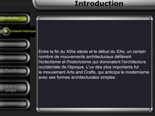 Introduction
Introduction
Emergence
Entre la fin du XIXe siècle et le début du XXe, un certain
nombre de mouvements architecturaux défièrent
l'éclectisme et l'historicisme qui dominaient l'architecture
occidentale de l'époque. L'un des plus importants fut
le mouvement Arts and Crafts, qui anticipa le modernisme
avec ses formes architecturales simples.
Contexte historique
Précurseurs
Tendances
F. Pouillon
Conclusion
Analyse d’un
projet
 