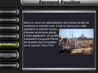 Fernand Pouillon
F. Pouillon
Emergence
Dans un souci de rationalisation des travaux et afin de
construire à moindre coût, il met en place pour cette
opération le premier bureau
d’études techniques global.
Il traite également, en qualité
d’assistant d’Auguste Perret,
les façades des immeubles
sur le quai du Vieux Port.
Précurseurs
Tendances
Introduction
Conclusion
Analyse d’un
projet
 