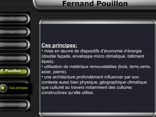 Fernand Pouillon
F. Pouillon
Emergence
Ces principes:
• mise en œuvre de dispositifs d’économie d’énergie
(double façade, enveloppe micro climatique, bâtiment
épais).
• utilisation de matériaux renouvelables (bois, terre,verre,
acier, pierre).
• une architecture profondément influencer par son
contexte aussi bien physique, géographique climatique
que culturel au travers notamment des cultures
constructives qu’elle utilise.
Précurseurs
Tendances
Introduction
Conclusion
Analyse d’un
projet
Ces principes
 