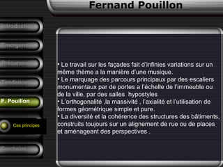 Fernand Pouillon
F. Pouillon
Emergence
• Le travail sur les façades fait d’infinies variations sur un
même thème a la manière d’une musique.
• Le marquage des parcours principaux par des escaliers
monumentaux par de portes a l’échelle de l’immeuble ou
de la ville, par des salles hypostyles
• L’orthogonalité ,la massivité , l’axialité et l’utilisation de
formes géométrique simple et pure.
• La diversité et la cohérence des structures des bâtiments,
construits toujours sur un alignement de rue ou de places
et aménageant des perspectives .
Précurseurs
Tendances
Introduction
Conclusion
Analyse d’un
projet
Ces principes
 