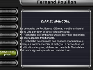 Fernand Pouillon
Analyse d’un
projet
Emergence
DIAR EL MAHCOUL
La démarche de Pouillon se réfère au modèle universel
De la ville par deux aspects caractéristique:
• Recherche de l’ambiance urbain des villes anciennes
De leurs aspects traditionnels.
• Recherche de contraste des espaces monumentaux.
Lorsque il commence Diar el mahçoul, il pense dans les
Fortifications turques, et dans las rues de la Casbah les
Éléments signalétiques de son architecture.
Précurseurs
Tendances
Introduction
Conclusion
F. Pouillon
 