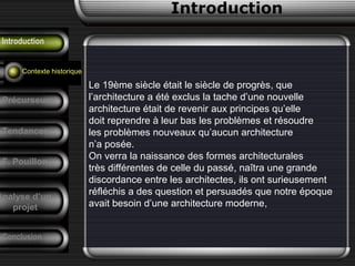 Introduction
Introduction
Emergence
Le 19ème siècle était le siècle de progrès, que
l’architecture a été exclus la tache d’une nouvelle
architecture était de revenir aux principes qu’elle
doit reprendre à leur bas les problèmes et résoudre
les problèmes nouveaux qu’aucun architecture
n’a posée.
On verra la naissance des formes architecturales
très différentes de celle du passé, naîtra une grande
discordance entre les architectes, ils ont surieusement
réfléchis a des question et persuadés que notre époque
avait besoin d’une architecture moderne,
Contexte historique
Précurseurs
Tendances
F. Pouillon
Conclusion
Analyse d’un
projet
 