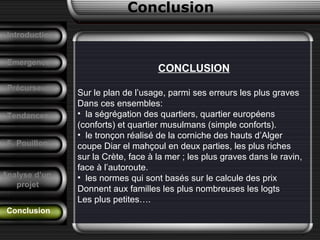 Conclusion
Conclusion
Emergence
CONCLUSION
Sur le plan de l’usage, parmi ses erreurs les plus graves
Dans ces ensembles:
• la ségrégation des quartiers, quartier européens
(conforts) et quartier musulmans (simple conforts).
• le tronçon réalisé de la corniche des hauts d’Alger
coupe Diar el mahçoul en deux parties, les plus riches
sur la Crète, face à la mer ; les plus graves dans le ravin,
face à l’autoroute.
• les normes qui sont basés sur le calcule des prix
Donnent aux familles les plus nombreuses les logts
Les plus petites….
Précurseurs
Tendances
Introduction
F. Pouillon
Analyse d’un
projet
 